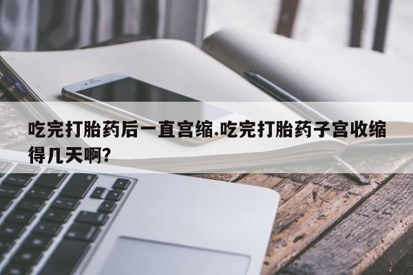 米非司酮片在线购买吃完打胎药后一直宫缩.吃完打胎药子宫收缩得几天啊？